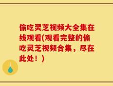 偷吃灵芝视频大全集在线观看(观看完整的偷吃灵芝视频合集，尽在此处！)