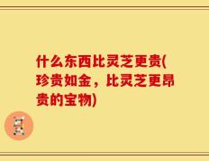 什么东西比灵芝更贵(珍贵如金，比灵芝更昂贵的宝物)
