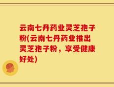 云南七丹药业灵芝孢子粉(云南七丹药业推出灵芝孢子粉，享受健康好处)