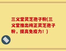 三义堂灵芝孢子粉(三义堂推出纯正灵芝孢子粉，提高免疫力！)