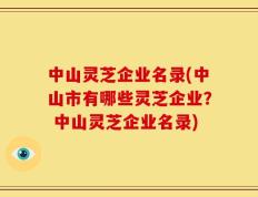 中山灵芝企业名录(中山市有哪些灵芝企业？ 中山灵芝企业名录)