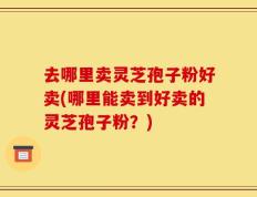 去哪里卖灵芝孢子粉好卖(哪里能卖到好卖的灵芝孢子粉？)