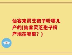 仙客来灵芝孢子粉哪儿产的(仙客灵芝孢子粉产地在哪里？)