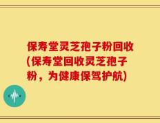 保寿堂灵芝孢子粉回收(保寿堂回收灵芝孢子粉，为健康保驾护航)