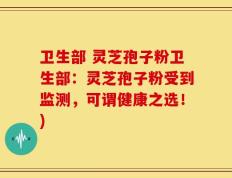 卫生部 灵芝孢子粉卫生部：灵芝孢子粉受到监测，可谓健康之选！)