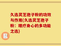 久选灵芝孢子粉的功效与作用(久选灵芝孢子粉：理疗身心的多功能之选)