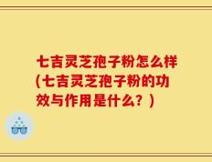 七吉灵芝孢子粉怎么样(七吉灵芝孢子粉的功效与作用是什么？)