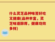 什么灵芝品种味苦好吃又健康(品种丰富，灵芝味道醇厚，健康功效多样)