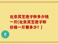 北京灵芝孢子粉多少钱一斤(北京灵芝孢子粉价格一斤要多少？)