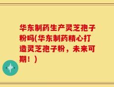 华东制药生产灵芝孢子粉吗(华东制药精心打造灵芝孢子粉，未来可期！)