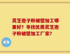 灵芝孢子粉破壁加工哪里好？寻找优质灵芝孢子粉破壁加工厂家？