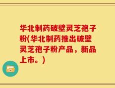 华北制药破壁灵芝孢子粉(华北制药推出破壁灵芝孢子粉产品，新品上市。)