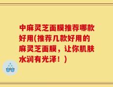 中麻灵芝面膜推荐哪款好用(推荐几款好用的麻灵芝面膜，让你肌肤水润有光泽！)