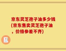 京东灵芝孢子油多少钱(京东售卖灵芝孢子油，价格参差不齐)