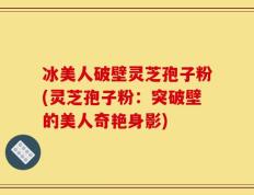 冰美人破壁灵芝孢子粉(灵芝孢子粉：突破壁的美人奇艳身影)