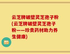 云芝牌破壁灵芝孢子粉(云芝牌破壁灵芝孢子粉——珍贵药材助力养生健康)