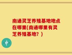 南通灵芝养殖基地地点在哪里(南通哪里有灵芝养殖基地？)