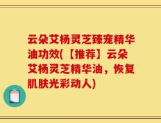 云朵艾杨灵芝臻宠精华油功效(【推荐】云朵艾杨灵芝精华油，恢复肌肤光彩动人)