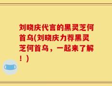 刘晓庆代言的黑灵芝何首乌(刘晓庆力荐黑灵芝何首乌，一起来了解！)