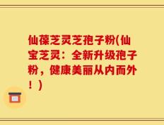 仙葆芝灵芝孢子粉(仙宝芝灵：全新升级孢子粉，健康美丽从内而外！)