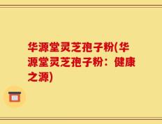 华源堂灵芝孢子粉(华源堂灵芝孢子粉：健康之源)