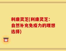 利康灵芝(利康灵芝：自然补充免疫力的理想选择)
