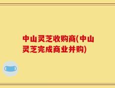 中山灵芝收购商(中山灵芝完成商业并购)
