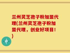 兰州灵芝孢子粉加盟代理(兰州灵芝孢子粉加盟代理，创业好项目！)