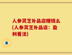人参灵芝补品店赚钱么(人参灵芝补品店：盈利看法)