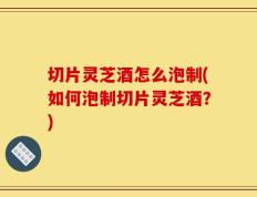切片灵芝酒怎么泡制(如何泡制切片灵芝酒？)