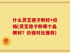 什么灵芝孢子粉好+价格(灵芝孢子粉哪个品牌好？价格对比推荐)