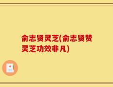 俞志贤灵芝(俞志贤赞灵芝功效非凡)