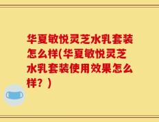 华夏敏悦灵芝水乳套装怎么样(华夏敏悦灵芝水乳套装使用效果怎么样？)