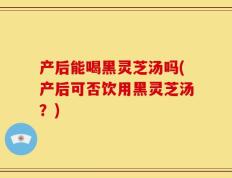 产后能喝黑灵芝汤吗(产后可否饮用黑灵芝汤？)