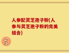 人参配灵芝孢子粉(人参与灵芝孢子粉的完美组合)