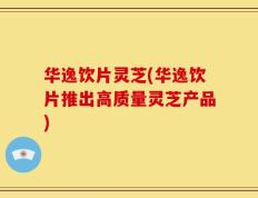 华逸饮片灵芝(华逸饮片推出高质量灵芝产品)