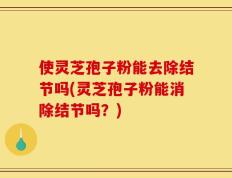 使灵芝孢子粉能去除结节吗(灵芝孢子粉能消除结节吗？)
