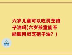 六岁儿童可以吃灵芝孢子油吗(六岁孩童能不能服用灵芝孢子油？)
