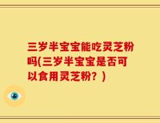三岁半宝宝能吃灵芝粉吗(三岁半宝宝是否可以食用灵芝粉？)
