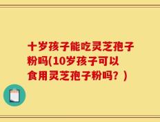 十岁孩子能吃灵芝孢子粉吗(10岁孩子可以食用灵芝孢子粉吗？)