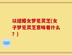 以结婚女梦见灵芝(女子梦见灵芝意味着什么？)