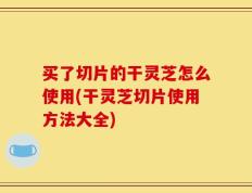 买了切片的干灵芝怎么使用(干灵芝切片使用方法大全)
