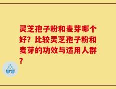 灵芝孢子粉和麦芽哪个好？比较灵芝孢子粉和麦芽的功效与适用人群？