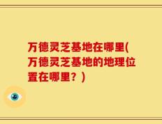 万德灵芝基地在哪里(万德灵芝基地的地理位置在哪里？)