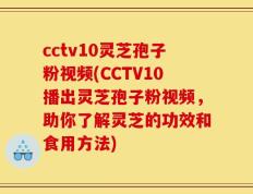cctv10灵芝孢子粉视频(CCTV10播出灵芝孢子粉视频，助你了解灵芝的功效和食用方法)