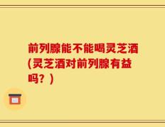 前列腺能不能喝灵芝酒(灵芝酒对前列腺有益吗？)