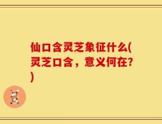 仙口含灵芝象征什么(灵芝口含，意义何在？)