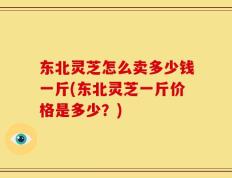 东北灵芝怎么卖多少钱一斤(东北灵芝一斤价格是多少？)