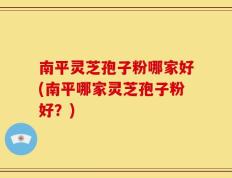 南平灵芝孢子粉哪家好(南平哪家灵芝孢子粉好？)