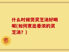 什么时候煲灵芝汤好喝呢(如何煮出香浓的灵芝汤？)